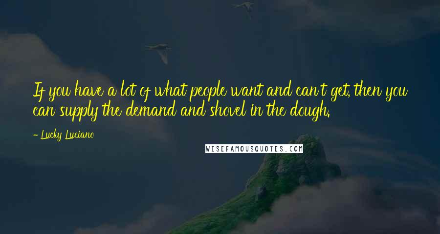 Lucky Luciano Quotes: If you have a lot of what people want and can't get, then you can supply the demand and shovel in the dough.