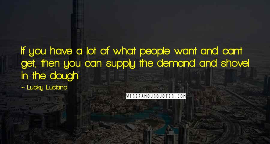 Lucky Luciano Quotes: If you have a lot of what people want and can't get, then you can supply the demand and shovel in the dough.