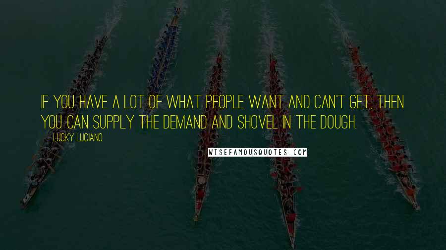 Lucky Luciano Quotes: If you have a lot of what people want and can't get, then you can supply the demand and shovel in the dough.