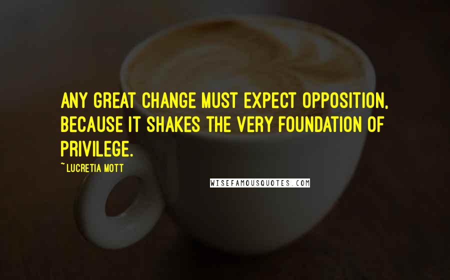 Lucretia Mott Quotes: Any great change must expect opposition, because it shakes the very foundation of privilege.