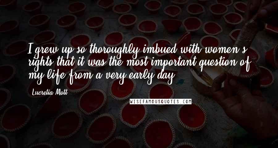 Lucretia Mott Quotes: I grew up so thoroughly imbued with women's rights that it was the most important question of my life from a very early day.