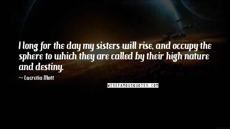 Lucretia Mott Quotes: I long for the day my sisters will rise, and occupy the sphere to which they are called by their high nature and destiny.