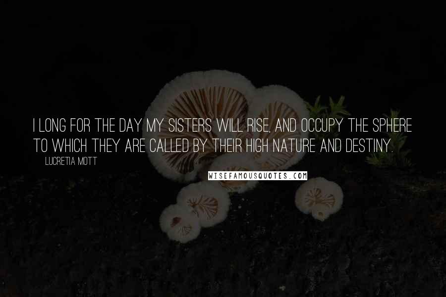 Lucretia Mott Quotes: I long for the day my sisters will rise, and occupy the sphere to which they are called by their high nature and destiny.