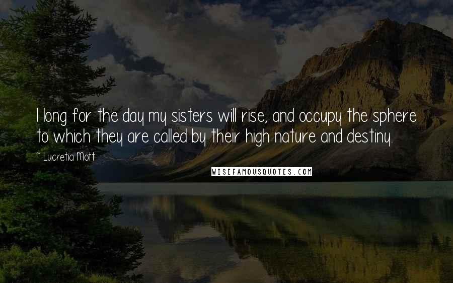 Lucretia Mott Quotes: I long for the day my sisters will rise, and occupy the sphere to which they are called by their high nature and destiny.