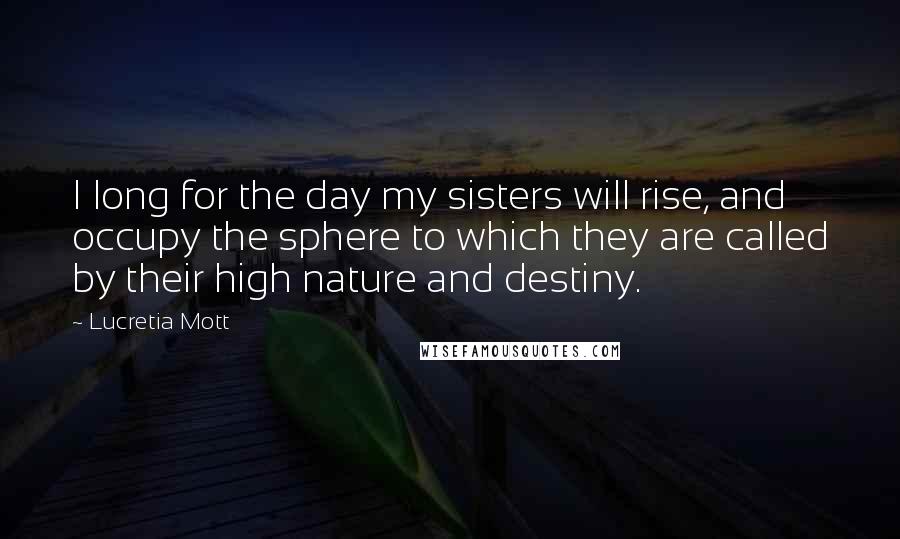 Lucretia Mott Quotes: I long for the day my sisters will rise, and occupy the sphere to which they are called by their high nature and destiny.