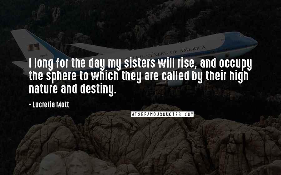 Lucretia Mott Quotes: I long for the day my sisters will rise, and occupy the sphere to which they are called by their high nature and destiny.
