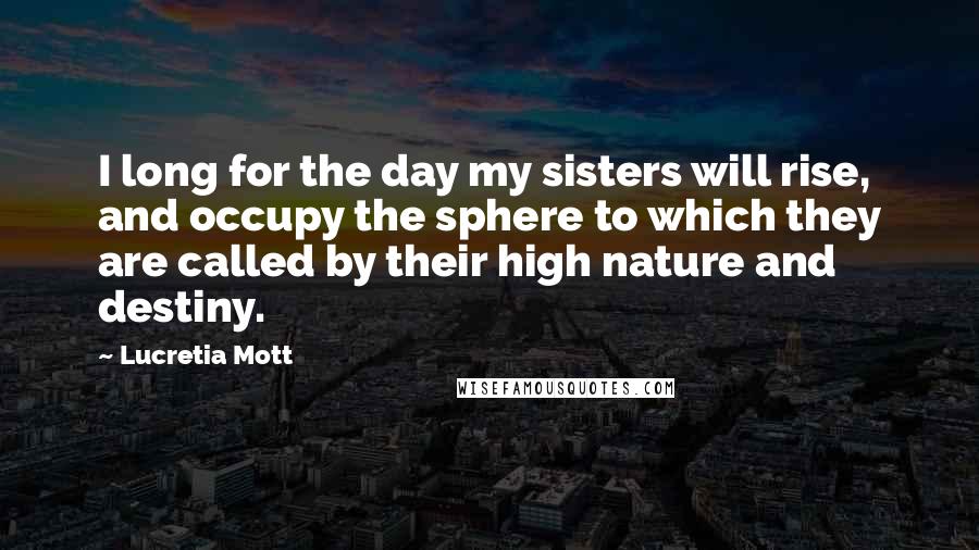 Lucretia Mott Quotes: I long for the day my sisters will rise, and occupy the sphere to which they are called by their high nature and destiny.