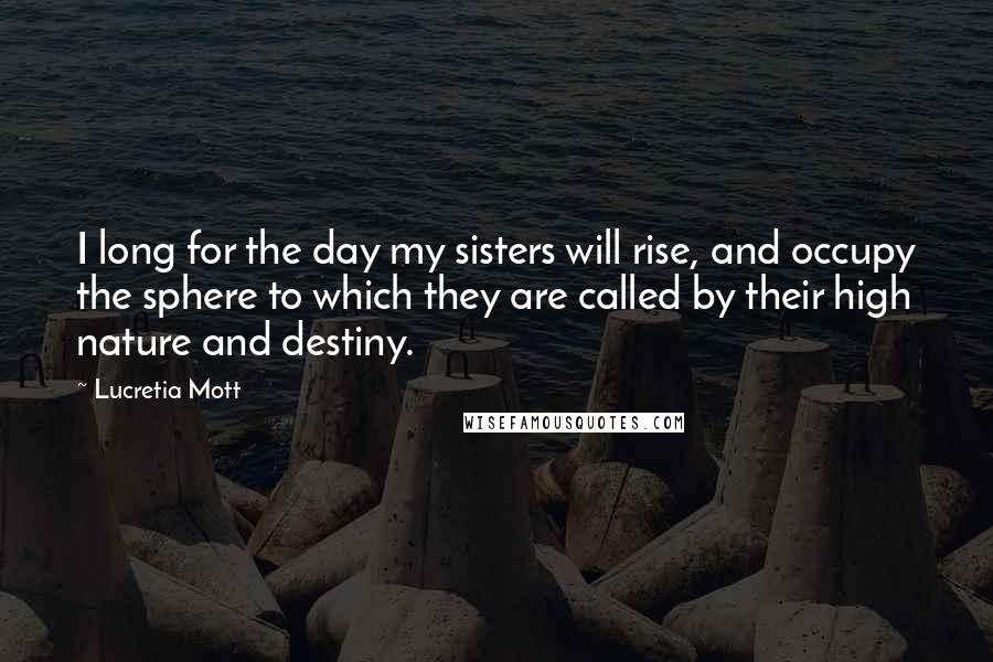 Lucretia Mott Quotes: I long for the day my sisters will rise, and occupy the sphere to which they are called by their high nature and destiny.