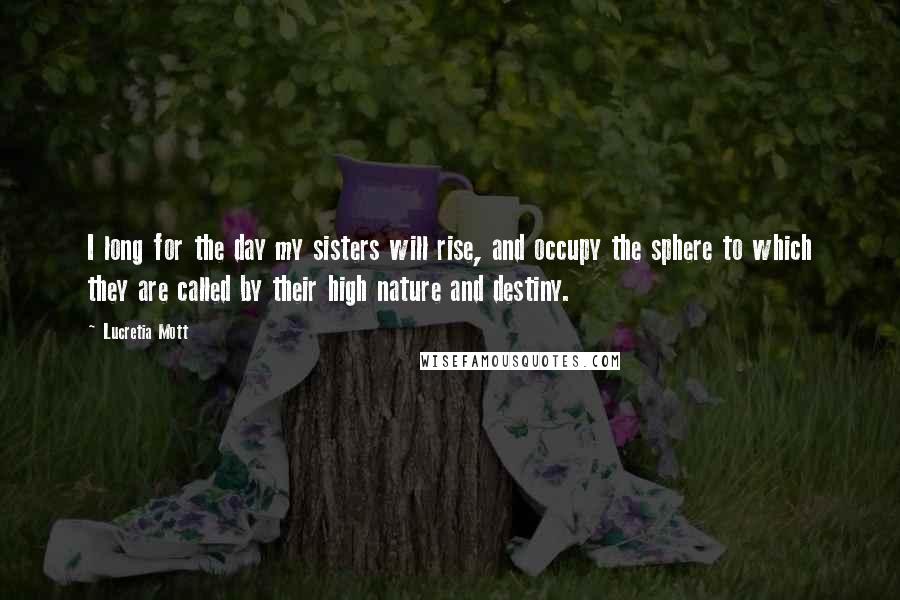 Lucretia Mott Quotes: I long for the day my sisters will rise, and occupy the sphere to which they are called by their high nature and destiny.