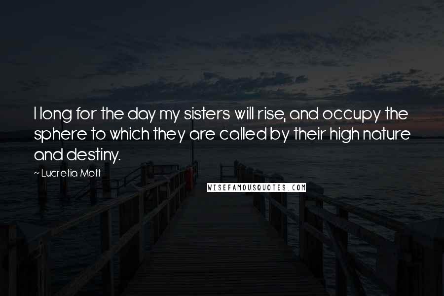 Lucretia Mott Quotes: I long for the day my sisters will rise, and occupy the sphere to which they are called by their high nature and destiny.