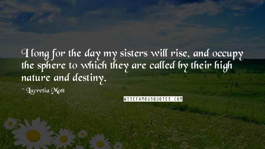 Lucretia Mott Quotes: I long for the day my sisters will rise, and occupy the sphere to which they are called by their high nature and destiny.