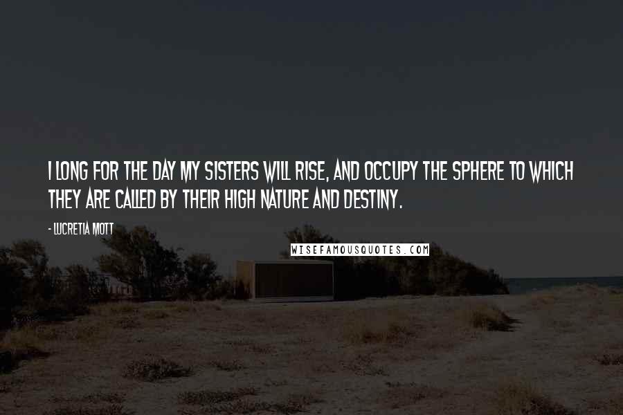 Lucretia Mott Quotes: I long for the day my sisters will rise, and occupy the sphere to which they are called by their high nature and destiny.