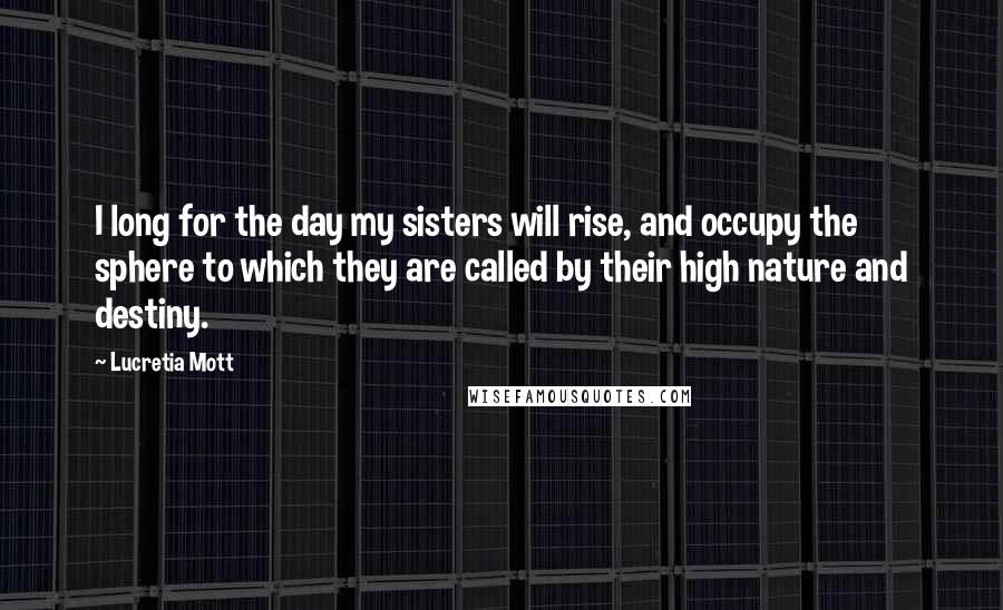 Lucretia Mott Quotes: I long for the day my sisters will rise, and occupy the sphere to which they are called by their high nature and destiny.