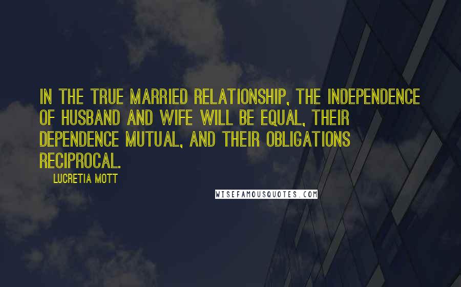 Lucretia Mott Quotes: In the true married relationship, the independence of husband and wife will be equal, their dependence mutual, and their obligations reciprocal.