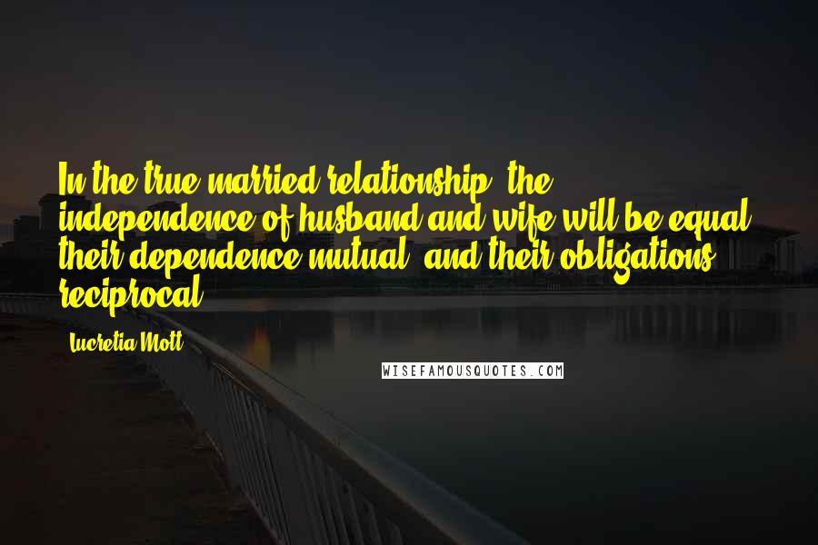 Lucretia Mott Quotes: In the true married relationship, the independence of husband and wife will be equal, their dependence mutual, and their obligations reciprocal.