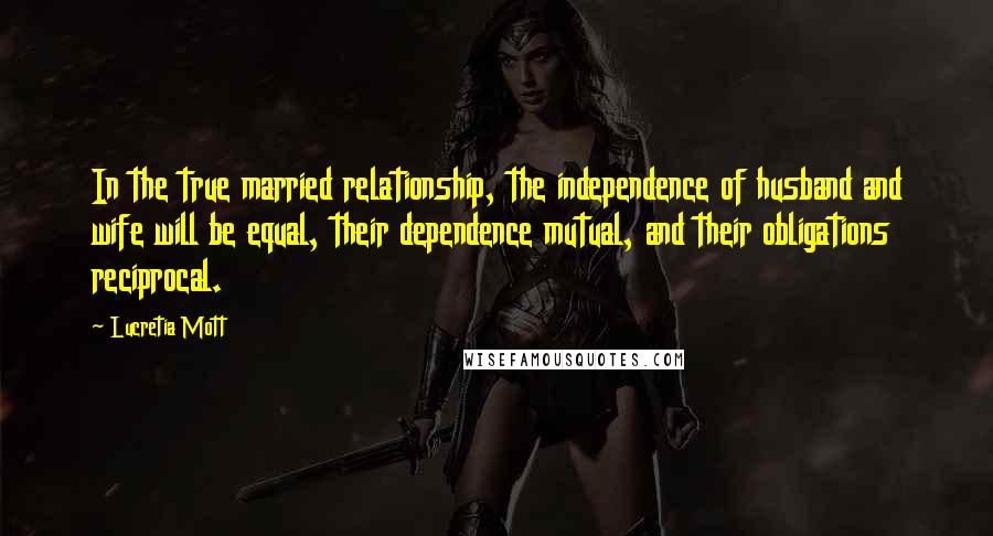 Lucretia Mott Quotes: In the true married relationship, the independence of husband and wife will be equal, their dependence mutual, and their obligations reciprocal.