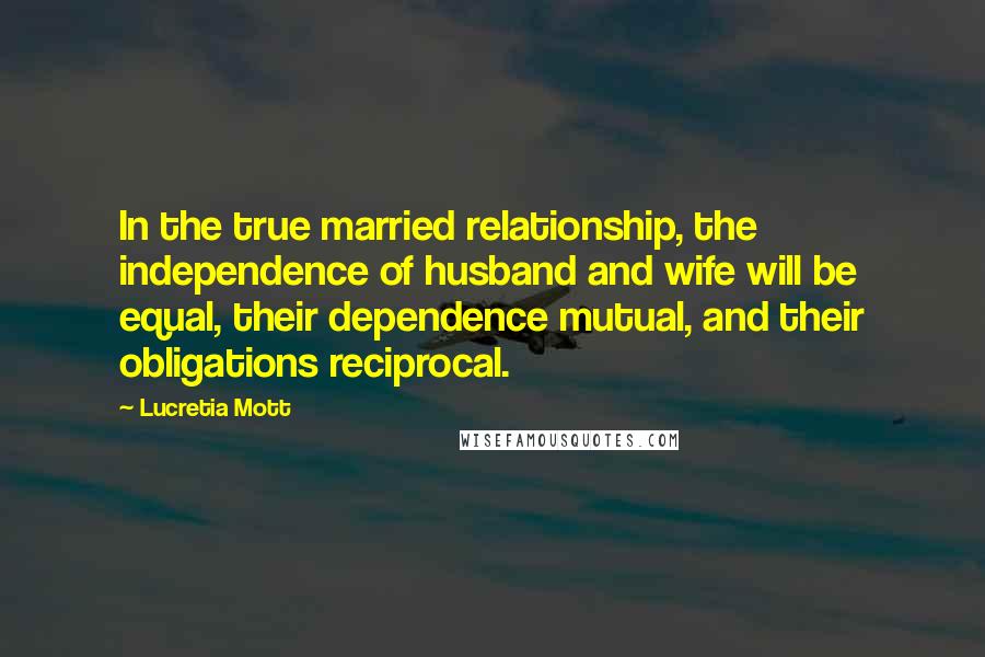 Lucretia Mott Quotes: In the true married relationship, the independence of husband and wife will be equal, their dependence mutual, and their obligations reciprocal.