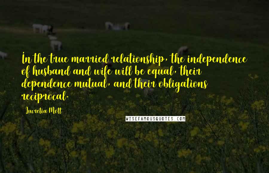 Lucretia Mott Quotes: In the true married relationship, the independence of husband and wife will be equal, their dependence mutual, and their obligations reciprocal.