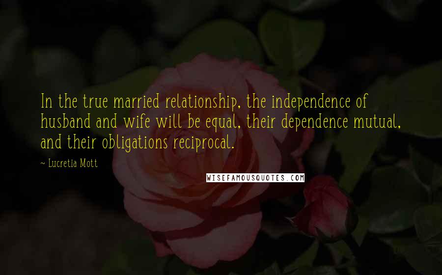 Lucretia Mott Quotes: In the true married relationship, the independence of husband and wife will be equal, their dependence mutual, and their obligations reciprocal.