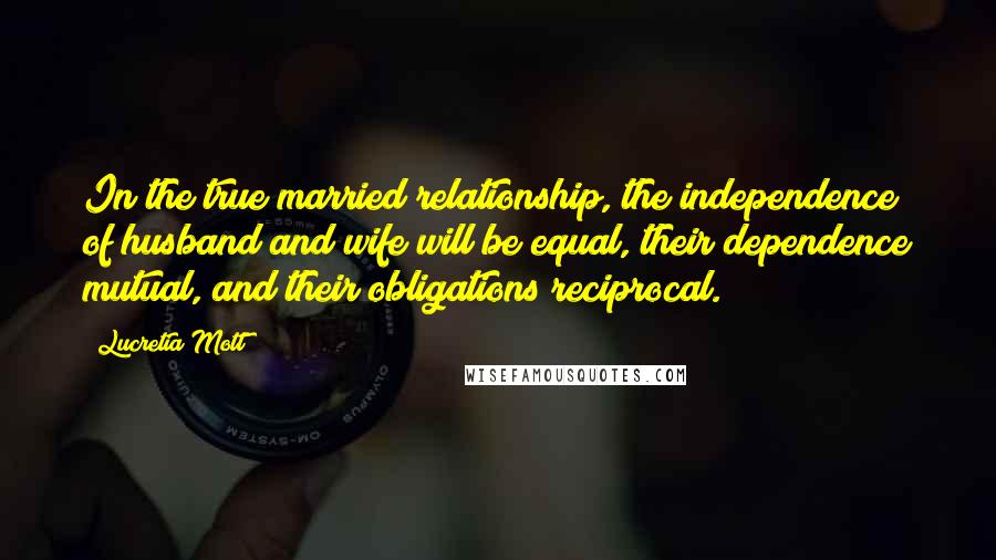 Lucretia Mott Quotes: In the true married relationship, the independence of husband and wife will be equal, their dependence mutual, and their obligations reciprocal.