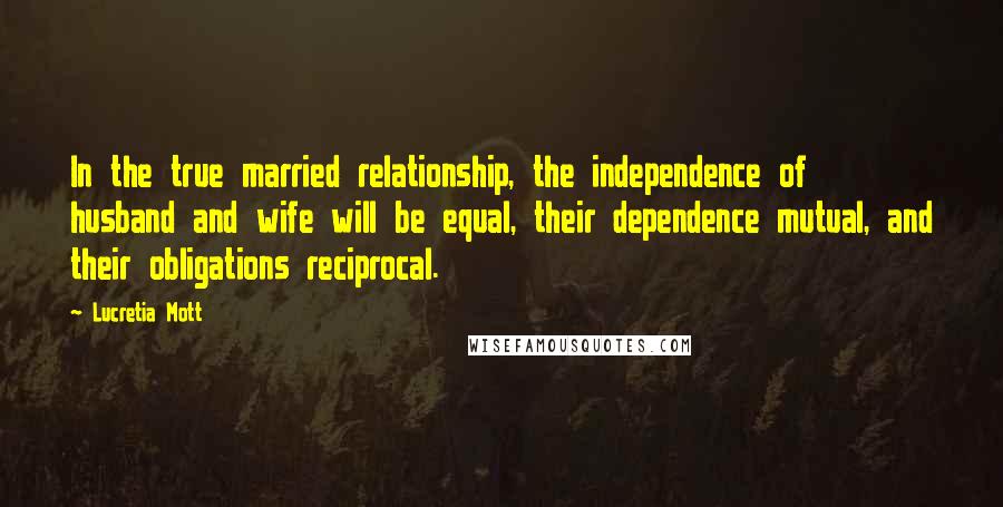 Lucretia Mott Quotes: In the true married relationship, the independence of husband and wife will be equal, their dependence mutual, and their obligations reciprocal.