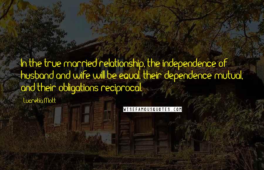 Lucretia Mott Quotes: In the true married relationship, the independence of husband and wife will be equal, their dependence mutual, and their obligations reciprocal.