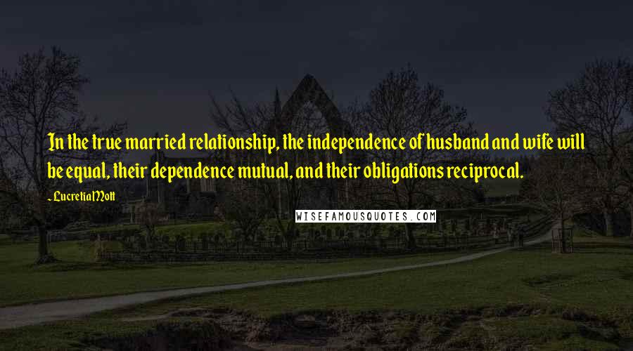 Lucretia Mott Quotes: In the true married relationship, the independence of husband and wife will be equal, their dependence mutual, and their obligations reciprocal.