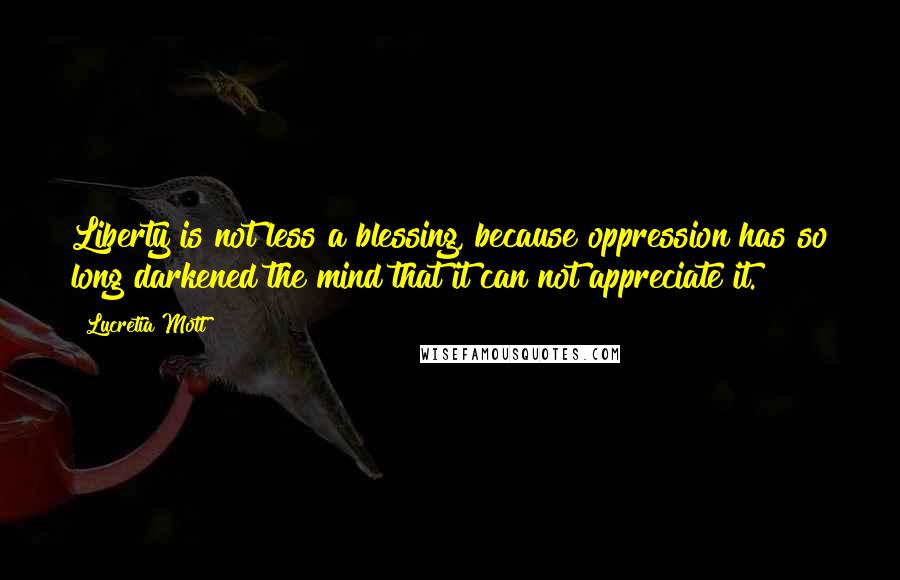 Lucretia Mott Quotes: Liberty is not less a blessing, because oppression has so long darkened the mind that it can not appreciate it.