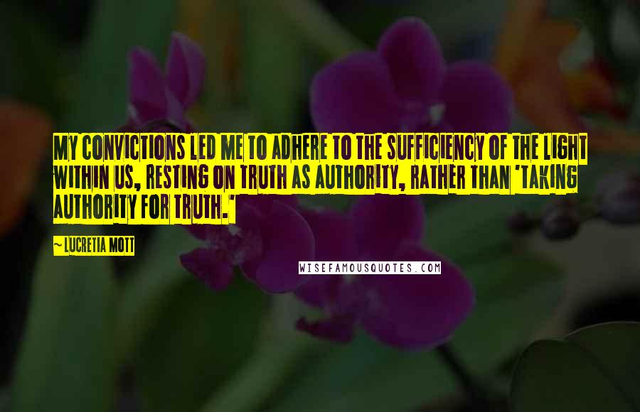 Lucretia Mott Quotes: My convictions led me to adhere to the sufficiency of the light within us, resting on truth as authority, rather than 'taking authority for truth.'