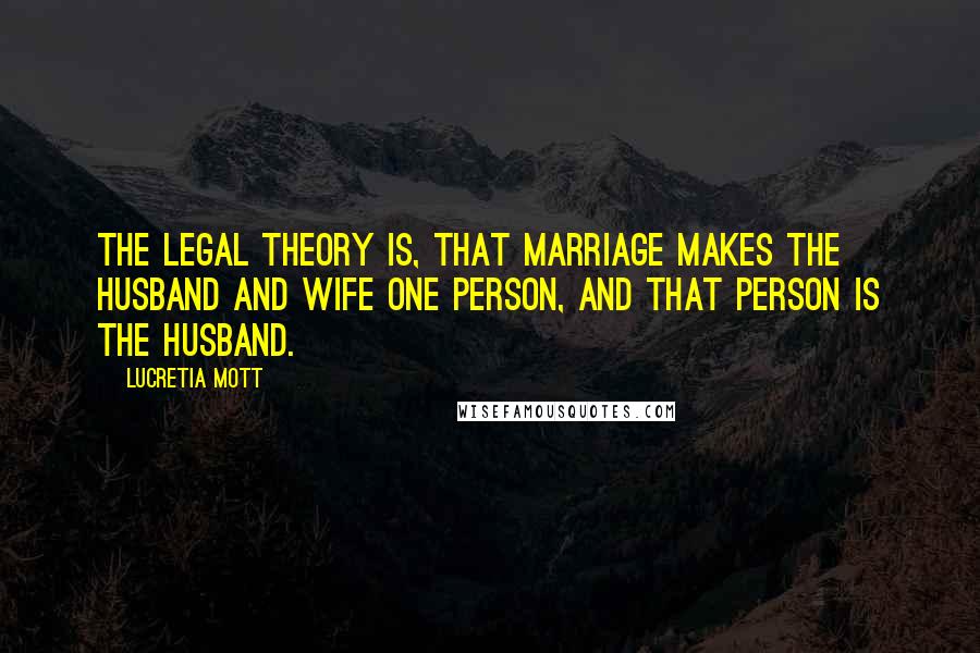 Lucretia Mott Quotes: The legal theory is, that marriage makes the husband and wife one person, and that person is the husband.