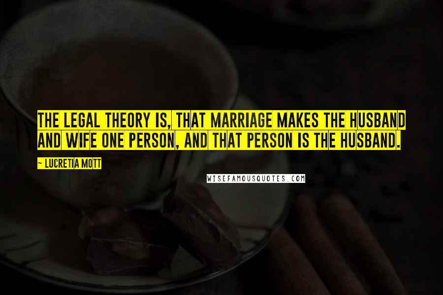 Lucretia Mott Quotes: The legal theory is, that marriage makes the husband and wife one person, and that person is the husband.