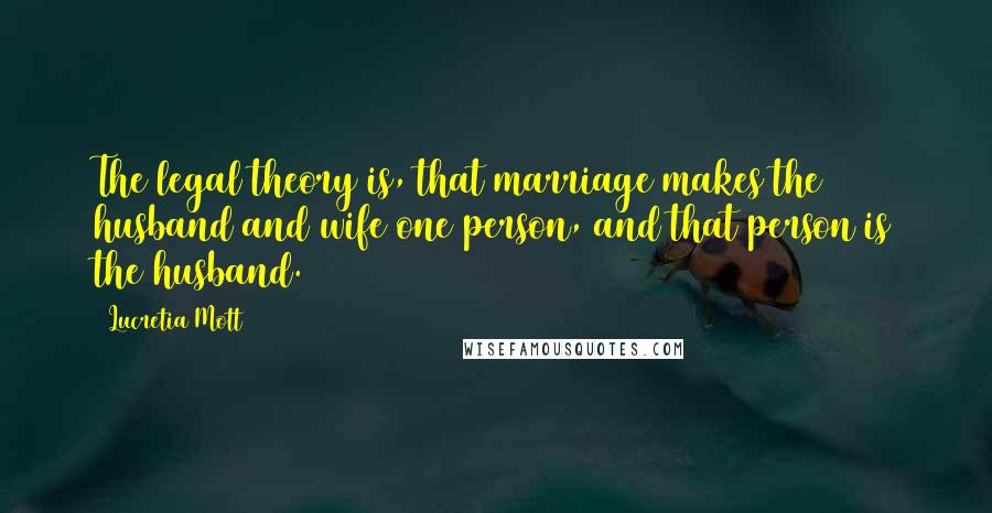Lucretia Mott Quotes: The legal theory is, that marriage makes the husband and wife one person, and that person is the husband.