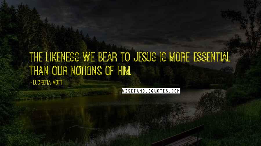 Lucretia Mott Quotes: The likeness we bear to Jesus is more essential than our notions of him.