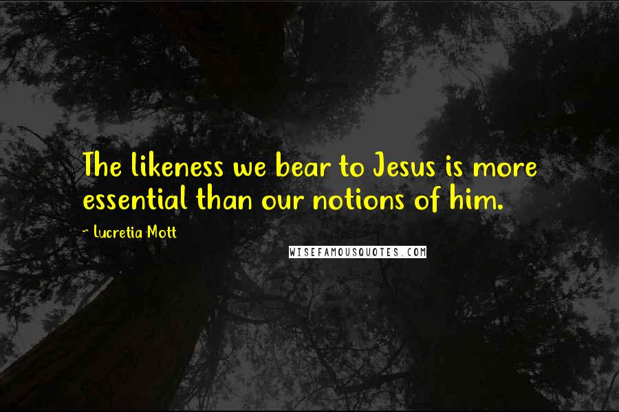 Lucretia Mott Quotes: The likeness we bear to Jesus is more essential than our notions of him.