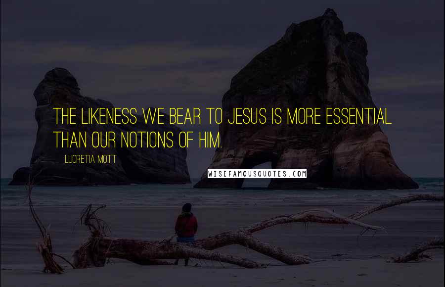 Lucretia Mott Quotes: The likeness we bear to Jesus is more essential than our notions of him.