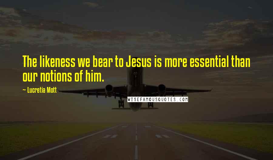 Lucretia Mott Quotes: The likeness we bear to Jesus is more essential than our notions of him.