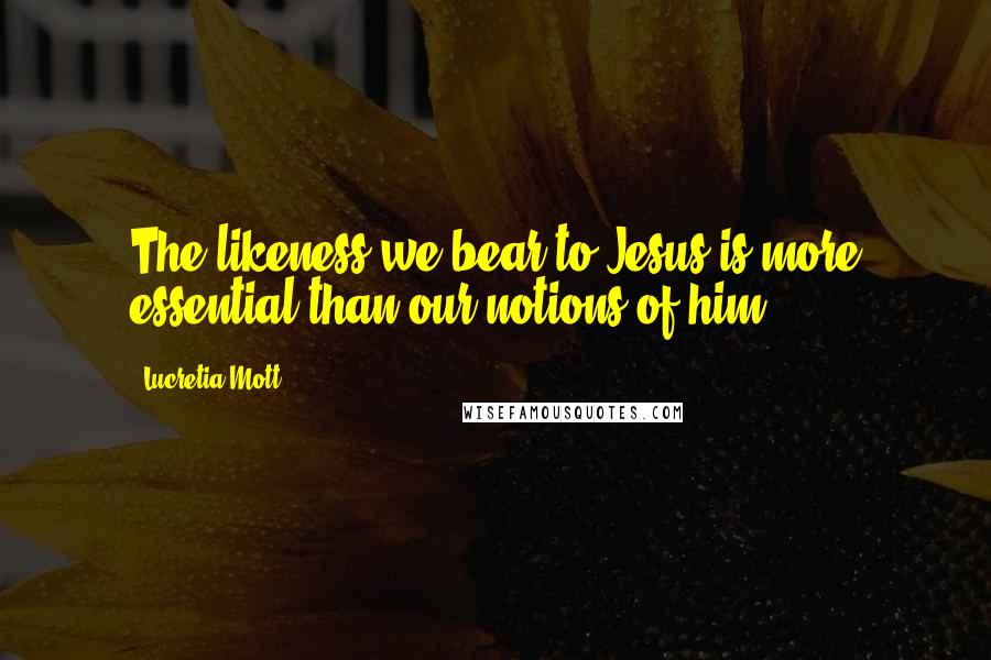 Lucretia Mott Quotes: The likeness we bear to Jesus is more essential than our notions of him.