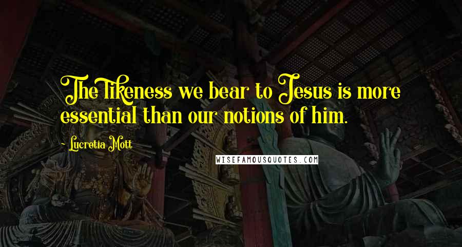 Lucretia Mott Quotes: The likeness we bear to Jesus is more essential than our notions of him.