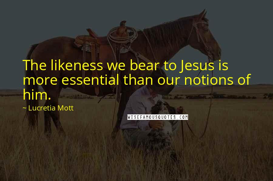 Lucretia Mott Quotes: The likeness we bear to Jesus is more essential than our notions of him.