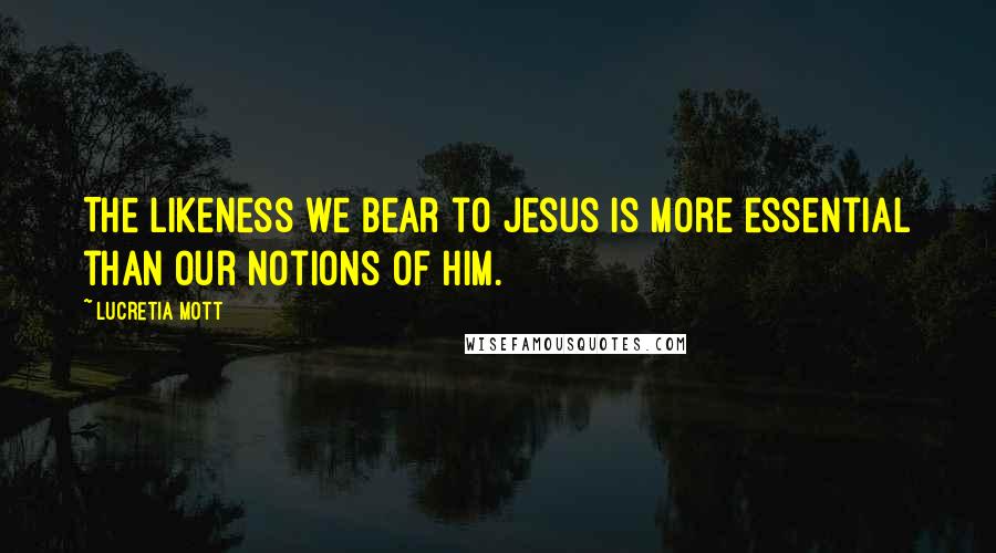 Lucretia Mott Quotes: The likeness we bear to Jesus is more essential than our notions of him.