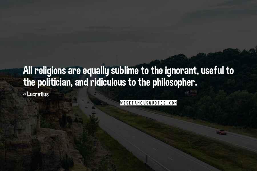 Lucretius Quotes: All religions are equally sublime to the ignorant, useful to the politician, and ridiculous to the philosopher.