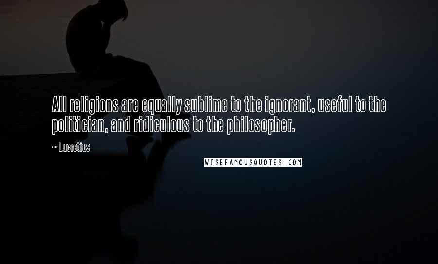 Lucretius Quotes: All religions are equally sublime to the ignorant, useful to the politician, and ridiculous to the philosopher.