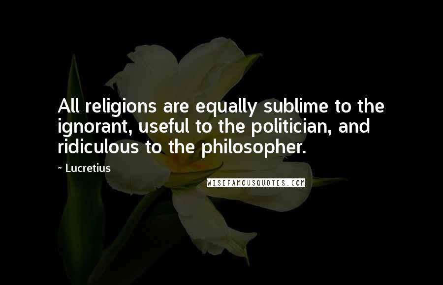 Lucretius Quotes: All religions are equally sublime to the ignorant, useful to the politician, and ridiculous to the philosopher.