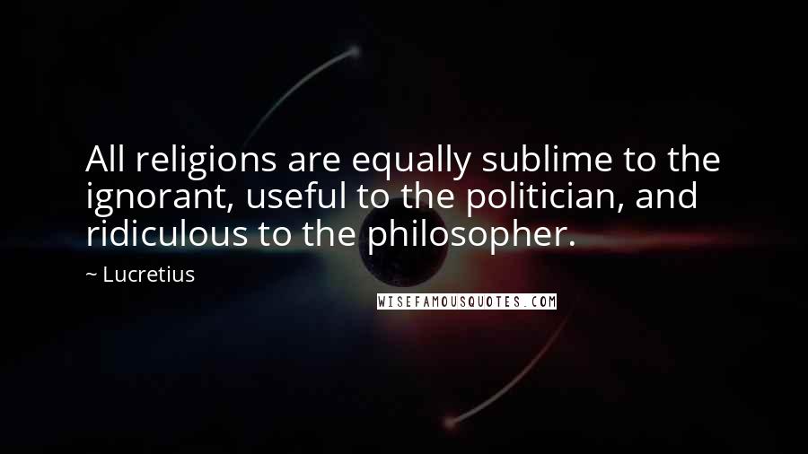 Lucretius Quotes: All religions are equally sublime to the ignorant, useful to the politician, and ridiculous to the philosopher.