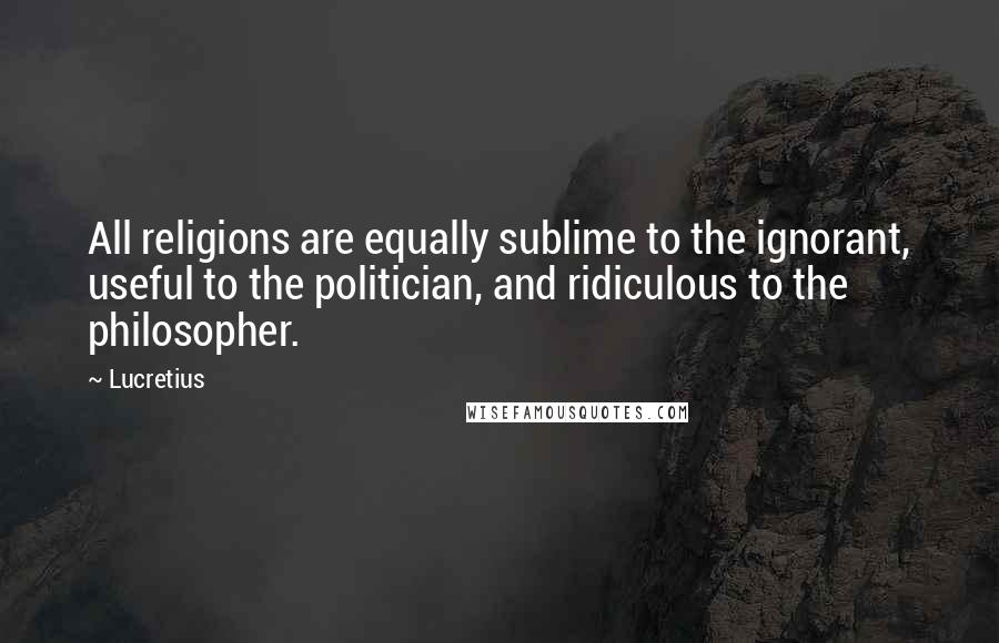 Lucretius Quotes: All religions are equally sublime to the ignorant, useful to the politician, and ridiculous to the philosopher.