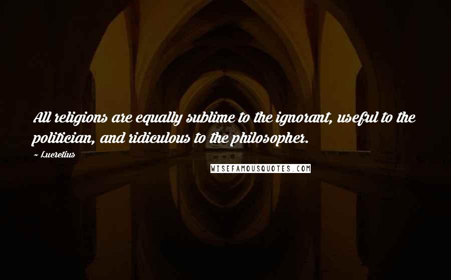 Lucretius Quotes: All religions are equally sublime to the ignorant, useful to the politician, and ridiculous to the philosopher.