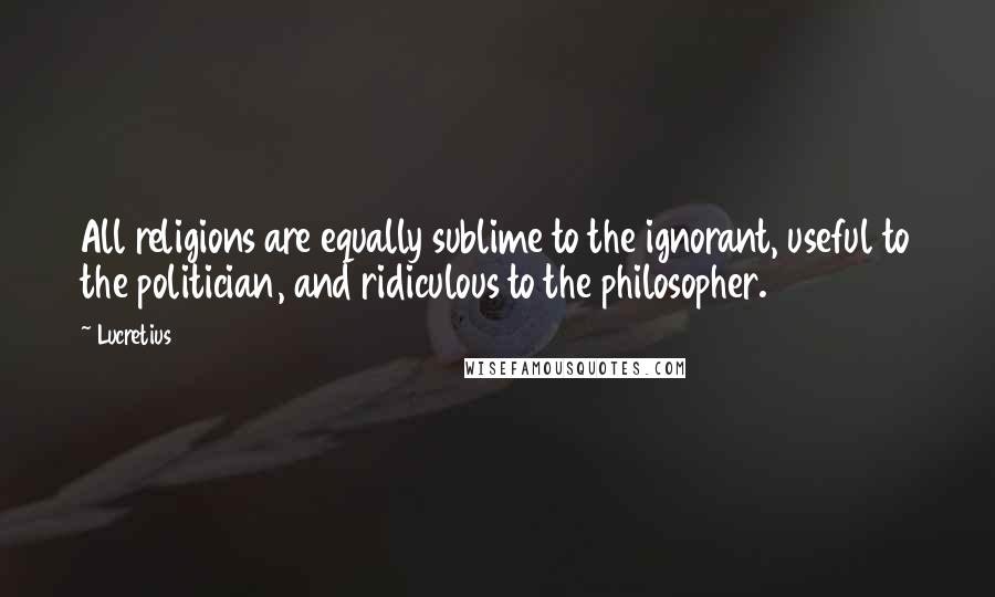 Lucretius Quotes: All religions are equally sublime to the ignorant, useful to the politician, and ridiculous to the philosopher.
