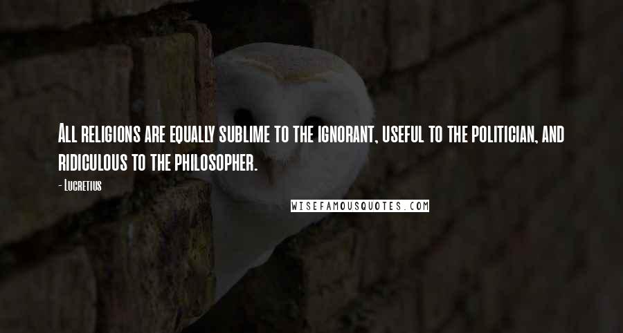 Lucretius Quotes: All religions are equally sublime to the ignorant, useful to the politician, and ridiculous to the philosopher.