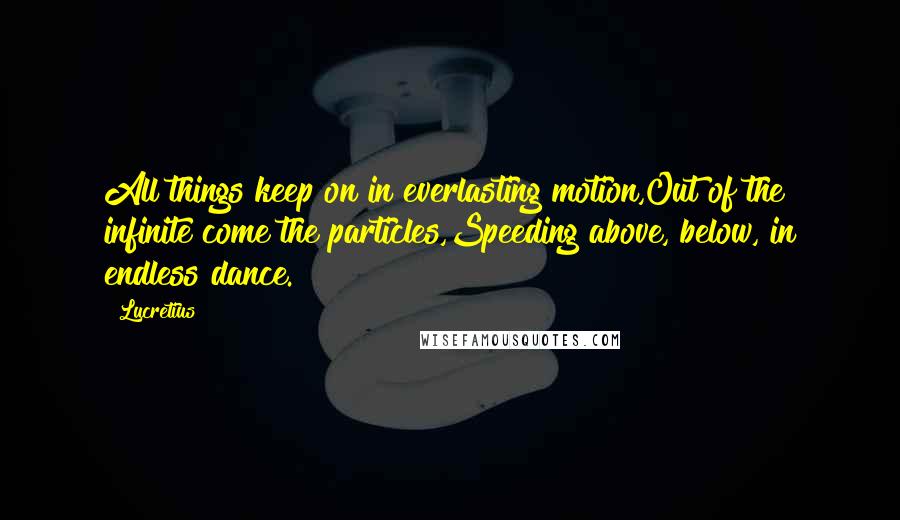 Lucretius Quotes: All things keep on in everlasting motion,Out of the infinite come the particles,Speeding above, below, in endless dance.