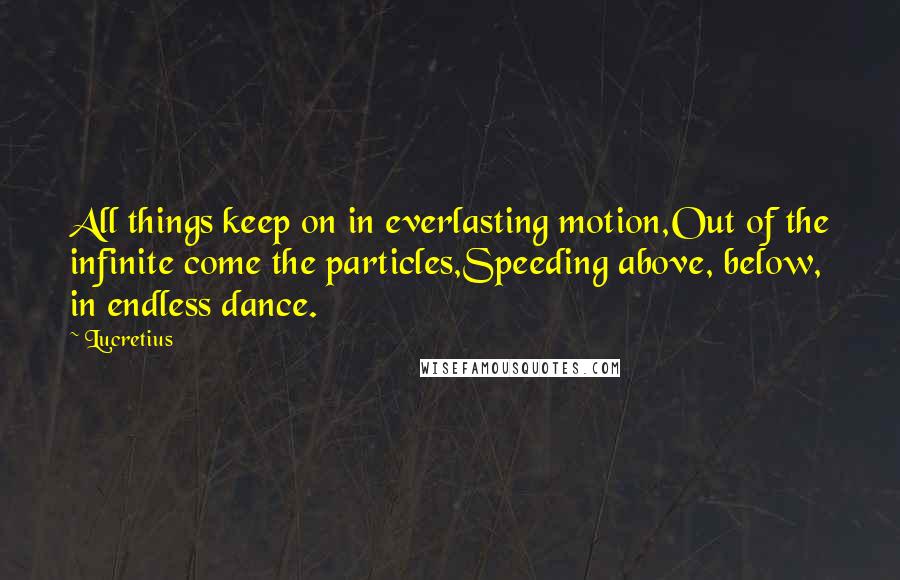 Lucretius Quotes: All things keep on in everlasting motion,Out of the infinite come the particles,Speeding above, below, in endless dance.